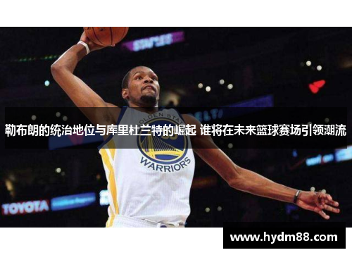 勒布朗的统治地位与库里杜兰特的崛起 谁将在未来篮球赛场引领潮流