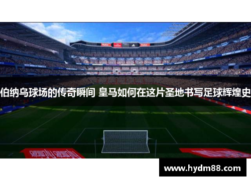 伯纳乌球场的传奇瞬间 皇马如何在这片圣地书写足球辉煌史