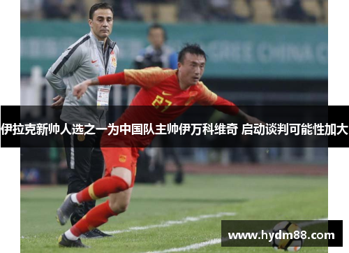 伊拉克新帅人选之一为中国队主帅伊万科维奇 启动谈判可能性加大