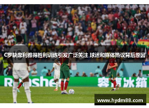 C罗缺席利雅得胜利训练引发广泛关注 球迷和媒体热议背后原因