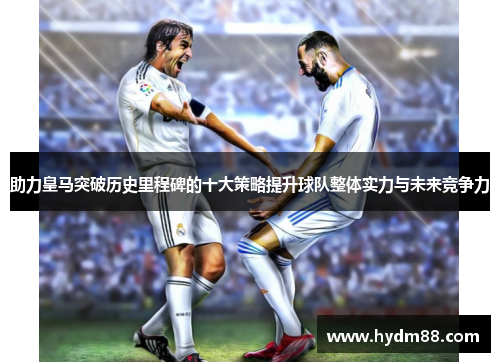 助力皇马突破历史里程碑的十大策略提升球队整体实力与未来竞争力