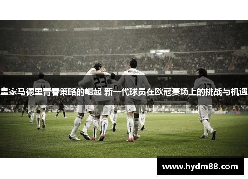 皇家马德里青春策略的崛起 新一代球员在欧冠赛场上的挑战与机遇