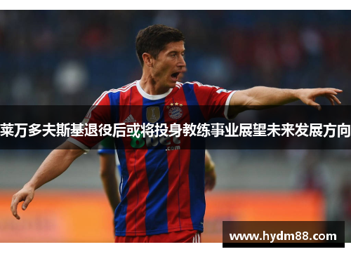 莱万多夫斯基退役后或将投身教练事业展望未来发展方向