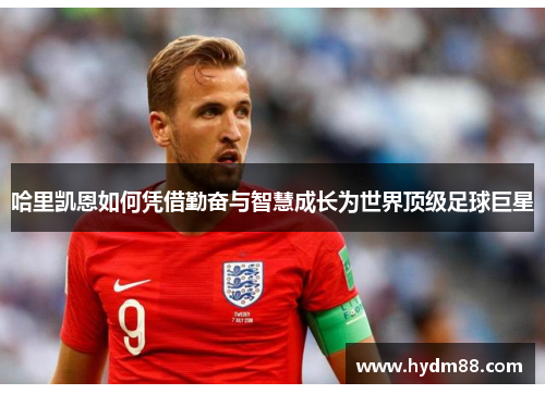 哈里凯恩如何凭借勤奋与智慧成长为世界顶级足球巨星